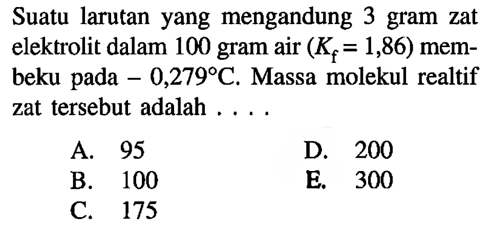 Suatu larutan yang mengandung 3 gram zat elektrolit dalam 100 gram air  (K_(f)=1,86)  membeku pada  -0,279 C . Massa molekul realtif zat tersebut adalah ....
A. 95
D. 200
B. 100
E. 300
C. 175