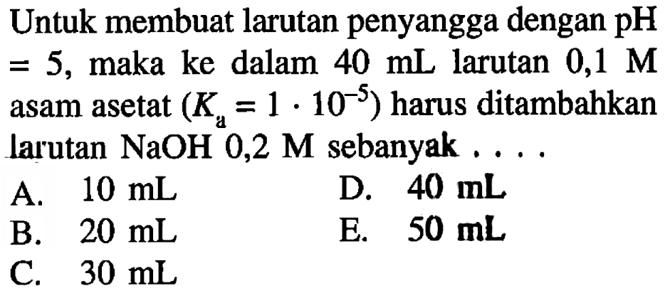Untuk membuat larutan penyangga dengan  pH   =5 , maka ke dalam  40 ~mL  larutan  0,1 M  asam asetat  (K_(a)=1 . 10^(-5))  harus ditambahkan larutan  NaOH 0,2 M  sebanyak ....
A.  10 ~mL 
D.  40 ~mL 
B.  20 ~mL 
E.  50 ~mL 
C.  30 ~mL 