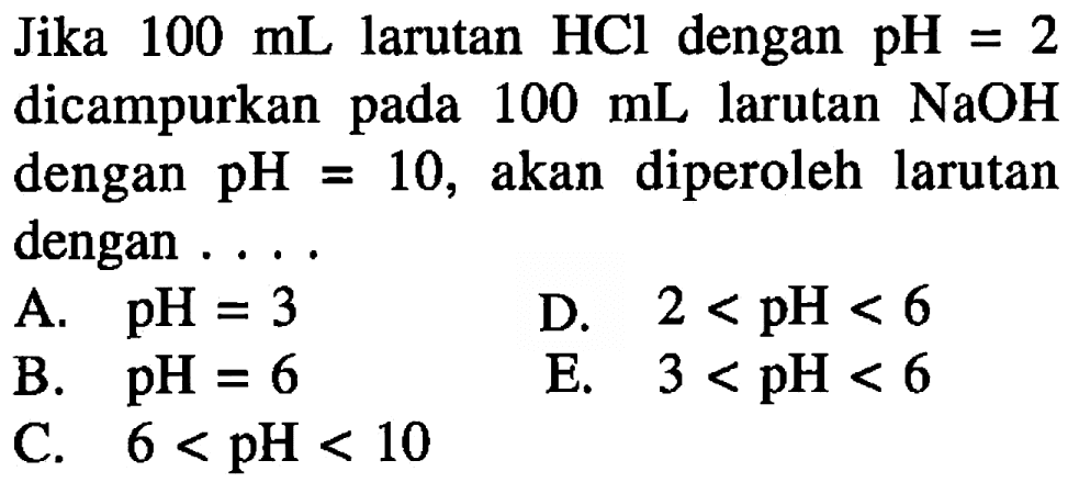 Jika  100 mL larutan HCl dengan pH=2  dicampurkan pada  100 mL larutan NaOH dengan pH=10 , akan diperoleh larutan dengan ....
A. pH=3 
B. pH=6 
D.  2<pH<6 
C.   6<pH<10 
E.  3<pH<6 