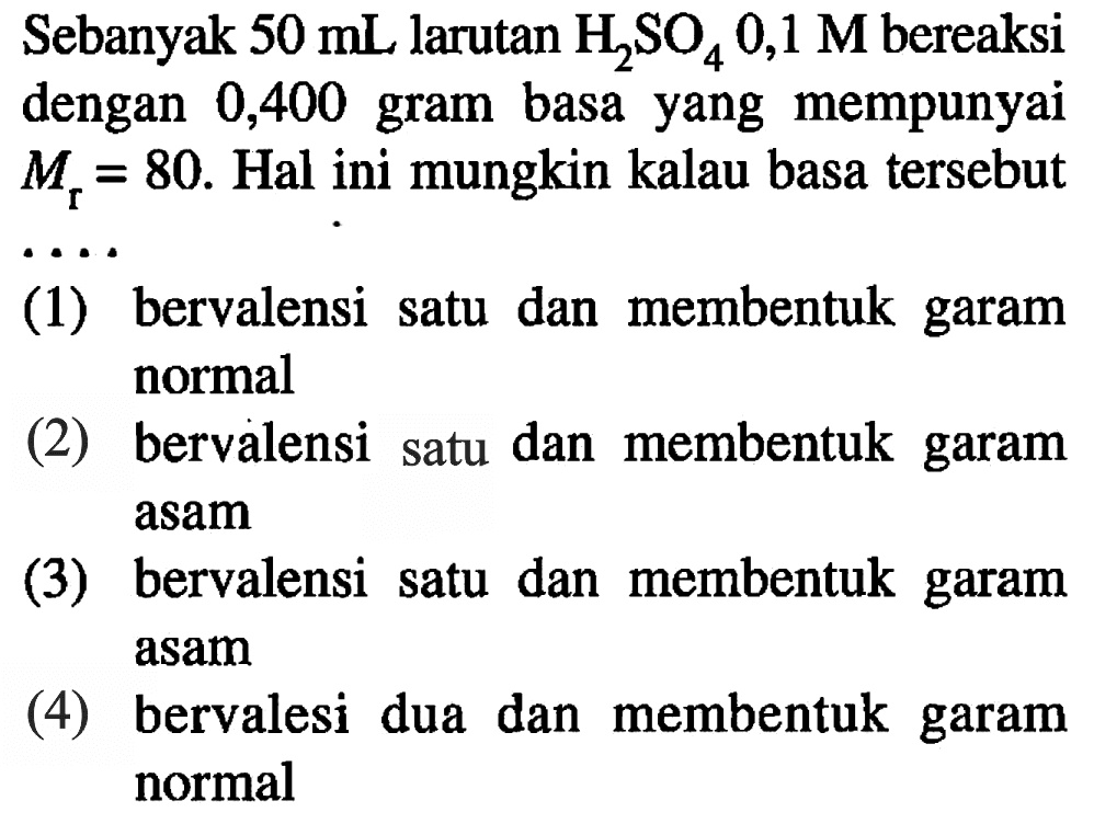 Sebanyak  50 mL  larutan  H2SO4 0,1 M  bereaksi dengan 0,400 gram basa yang mempunyai  Mr=80 .  Hal ini mungkin kalau basa tersebut  ... 
(1) bervalensi satu dan membentuk garam normal
(2) bervalensi satu dan membentuk garam asam
(3) bervalensi satu dan membentuk garam asam
(4) bervalesi dua dan membentuk garam normal