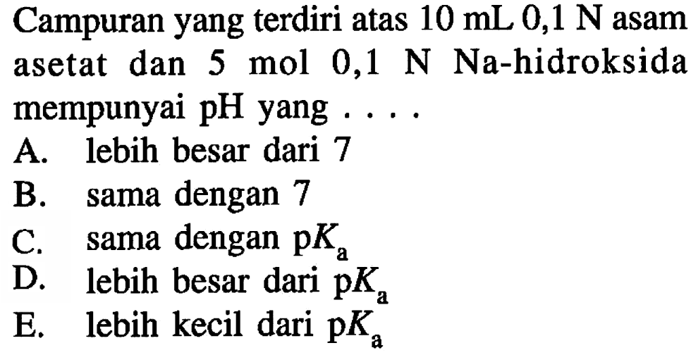 Campuran yang terdiri atas  10 mL 0,1 N  asam asetat dan 5 mol  0,1 N  Na-hidroksida mempunyai pH yang ....
A. lebih besar dari 7
B. sama dengan 7
C. sama dengan  p Ka 
D. lebih besar dari  p Ka 
E. lebih kecil dari  p Ka 