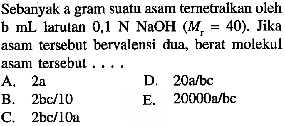 Sebanyak a gram suatu asam ternetralkan oleh b  mL  larutan  0,1 N NaOH (Mr=40). Jika asam tersebut bervalensi dua, berat molekul asam tersebut ....
