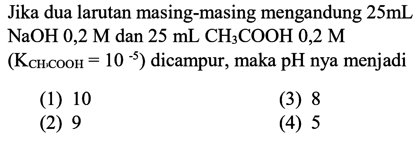 Jika dua larutan masing-masing mengandung  25 mL NaOH 0,2 M dan  25 mL CH3 COOH 0,2 M  (KCH3 COOH=10^-5)  dicampur, maka pH nya menjadi
(1) 10
(3) 8
(2) 9
(4) 5