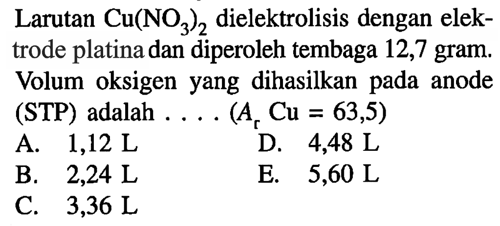 Larutan Cu(NO3)2 dielektrolisis dengan elektrode platina dan diperoleh tembaga 12,7 gram. Volum oksigen yang dihasilkan pada anode (STP) adalah .... (Ar Cu=63,5)