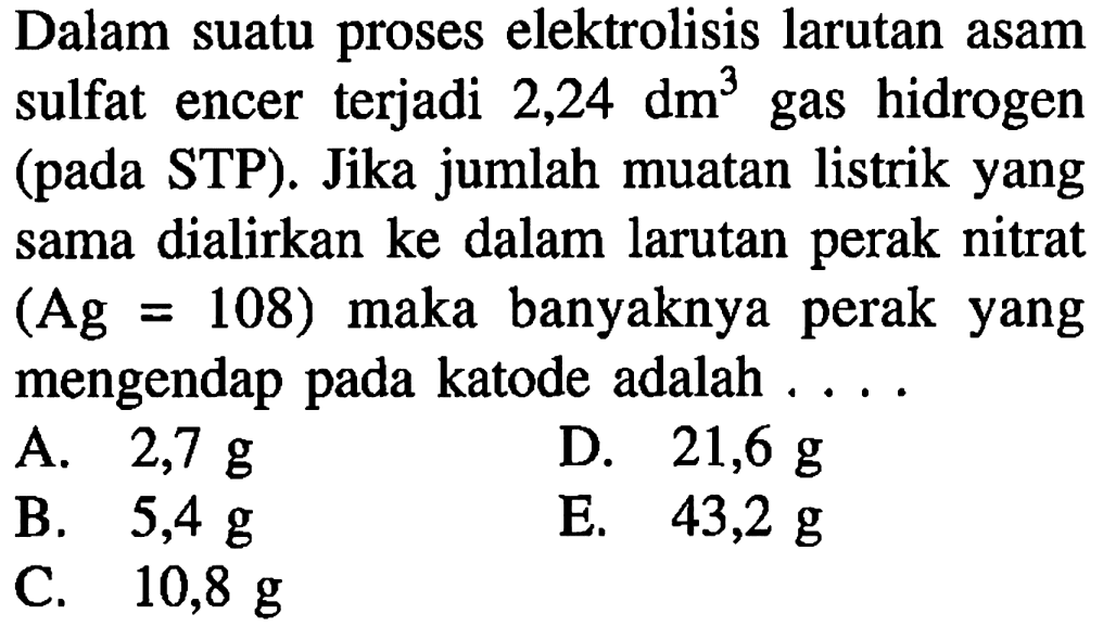 Dalam suatu proses elektrolisis larutan asam sulfat encer terjadi  2,24 dm^3  gas hidrogen (pada STP). Jika jumlah muatan listrik yang sama dialirkan ke dalam larutan perak nitrat  (Ag=108)  maka banyaknya perak yang mengendap pada katode adalah ....