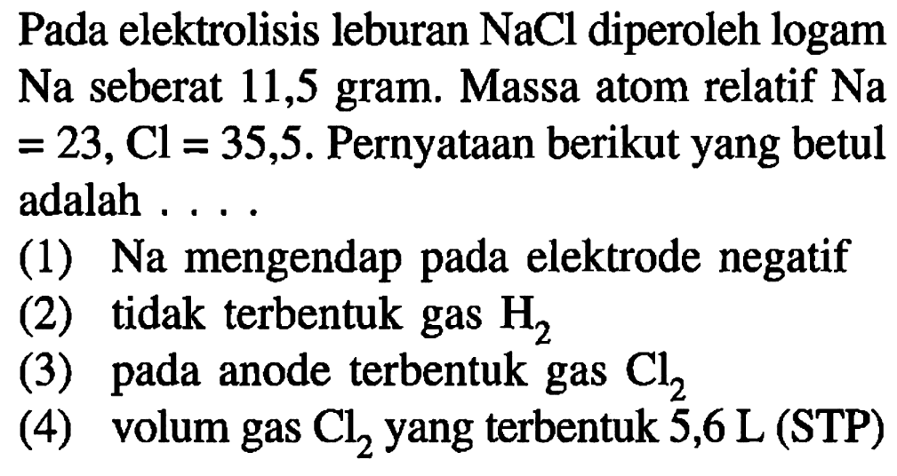 Pada elektrolisis leburan NaCl diperoleh logam Na seberat 11,5 gram. Massa atom relatif  Na=23, Cl=35,5. Pernyataan berikut yang betul adalah ....(1) Na mengendap pada elektrode negatif (2) tidak terbentuk gas H2  (3) pada anode terbentuk gas Cl2 (4) volum gas Cl2 yang terbentuk 5,6 L (STP) 