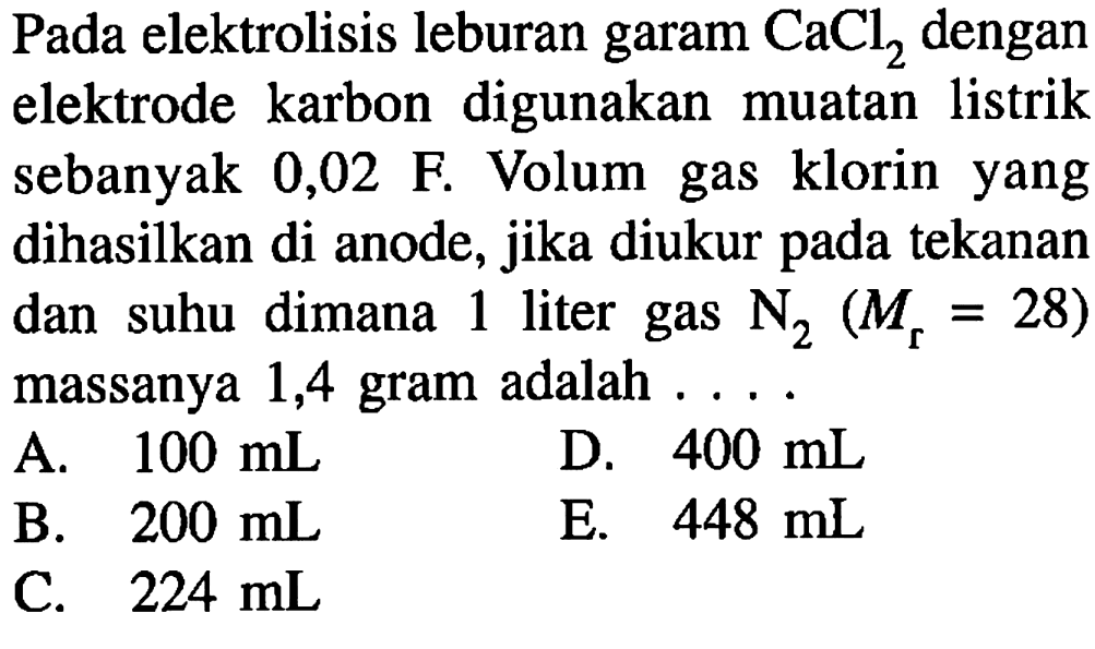 Pada elektrolisis leburan garam  CaCl2  dengan elektrode karbon digunakan muatan listrik sebanyak 0,02 F. Volum gas klorin yang dihasilkan di anode, jika diukur pada tekanan dan suhu dimana 1 liter gas N2(Mr=28)  massanya 1,4 gram adalah  ... . 