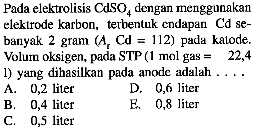 Pada elektrolisis CdSO4 dengan menggunakan elektrode karbon, terbentuk endapan Cd sebanyak 2 gram (Ar Cd=112) pada katode. Volum oksigen, pada STP (1 mol gas=22,4 l) yang dihasilkan pada anode adalah ....
