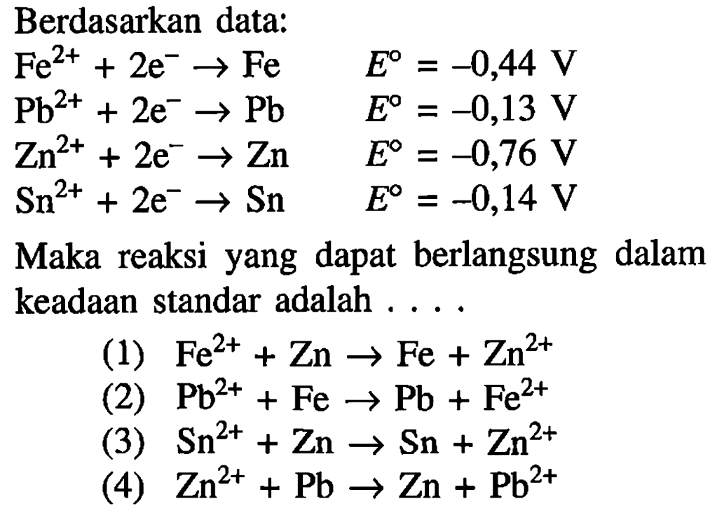 Berdasarkan data: Fe^(2+) + 2e^- -> Fe E = -0,44 V Pb^(2+) + 2e^- -> Pb E = -0,13 V Zn^(2+) + 2e^- -> Zn E = -0,76 V Sn^(2+) + 2e^- -> Sn E = -0,14 V Maka reaksi yang dapat berlangsung dalam keadaan standar adalah . . . . (1) Fe^(2+) + Zn -> Fe + Zn^(2+) (2) Pb^(2+) + Fe -> Pb + Fe^(2+) (3) Sn^(2+) + Zn -> Sn + Zn^(2+) (4) Zn^(2+ ) + Pb -> Zn + Pb^(2+) 