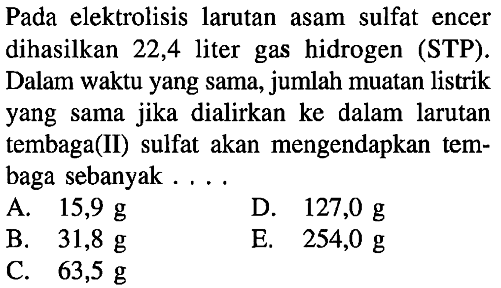 Pada elektrolisis larutan asam sulfat encer dihasilkan 22,4 liter gas hidrogen (STP). Dalam waktu yang sama, jumlah muatan listrik yang sama jika dialirkan ke dalam larutan tembaga(II) sulfat akan mengendapkan tembaga sebanyak ....