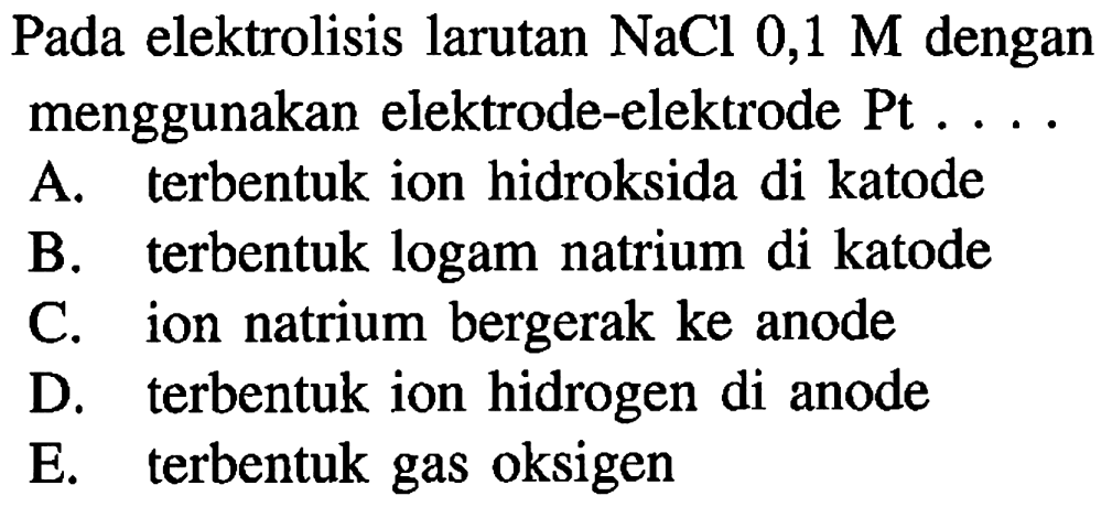 Pada elektrolisis larutan NaCl 0,1 M dengan menggunakan elektrode-elektrode Pt 
A. terbentuk ion hidroksida di katode 
B. terbentuk logam natrium di katode 
C. ion natrium bergerak ke anode 
D. terbentuk ion hidrogen di anode 
E. terbentuk gas oksigen