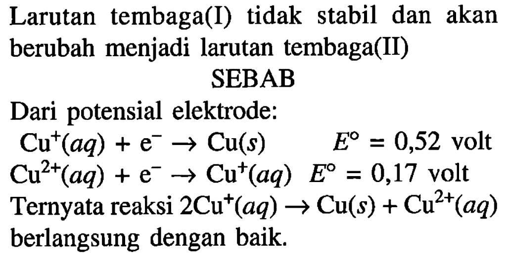 Larutan tembaga(I) tidak stabil dan akan berubah menjadi larutan tembaga(II) SEBAB
Dari potensial elektrode: Cu^+ (aq) + e^- - > Cu(s) E=0,52 volt Cu^(2+) (aq) + e^- - > Cu^+ (aq) E=0,17 volt Ternyata reaksi 2 Cu^+ (aq) - > Cu (s) + Cu^(2+) (aq) berlangsung dengan baik.