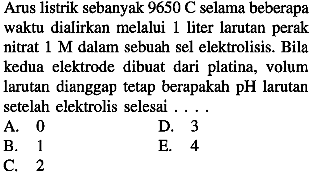 Arus listrik sebanyak 9650 C selama beberapa waktu dialirkan melalui 1 liter larutan perak nitrat  1 M  dalam sebuah sel elektrolisis. Bila kedua elektrode dibuat dari platina, volum larutan dianggap tetap berapakah  pH  larutan setelah elektrolis selesai ....