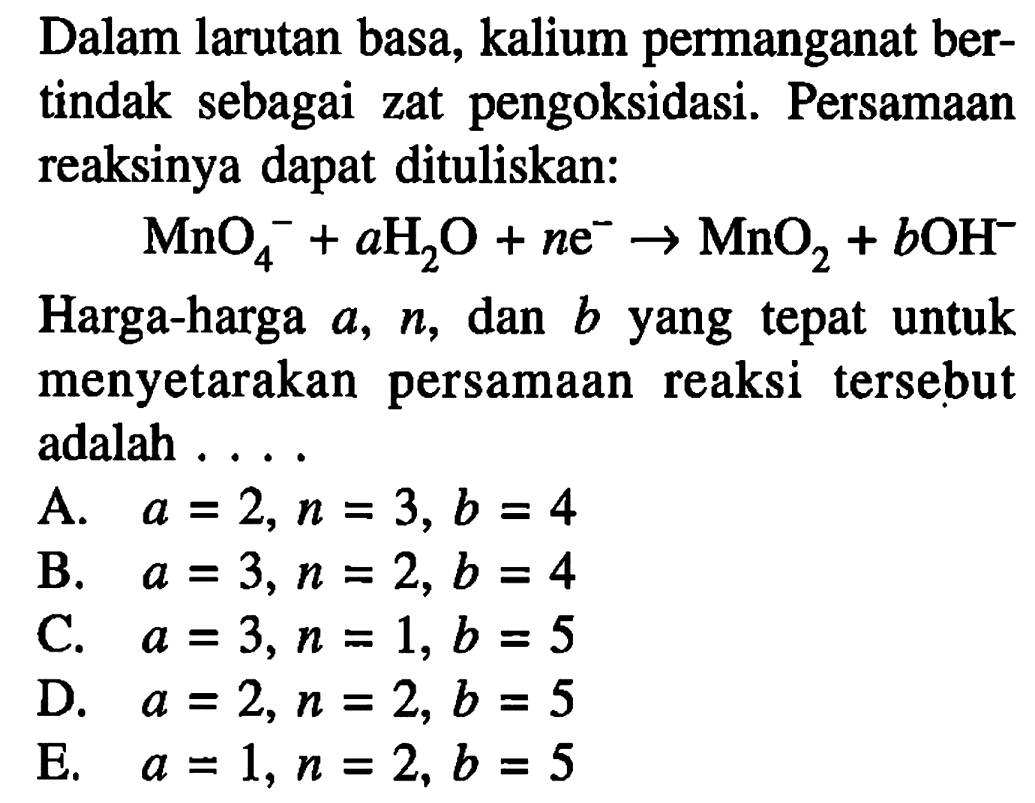 Dalam larutan basa, kalium permanganat bertindak sebagai zat pengoksidasi. Persamaan reaksinya dapat dituliskan: MnO4^- +aH2O+ne^- -> MnO2 +bOH^- Harga-harga a, n, dan b yang tepat untuk menyetarakan persamaan reaksi tersebut adalah ....
