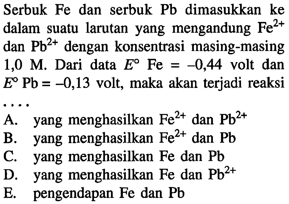 Serbuk Fe dan serbuk Pb dimasukkan ke dalam suatu larutan yang mengandung Fe^(2+) dan Pb^(2+) dengan konsentrasi masing-masing 1,0 M. Dari data E Fe = -0,44 volt dan E Pb = -0,13 volt, maka akan terjadi reaksi 
A. yang menghasilkan Fe^(2+) dan Pb^(2+) B. yang menghasilkan Fe^(2+) dan Pb C. yang menghasilkan Fe dan Pb D. yang menghasilkan Fe dan Pb^(2+) E. pengendapan Fe dan Pb