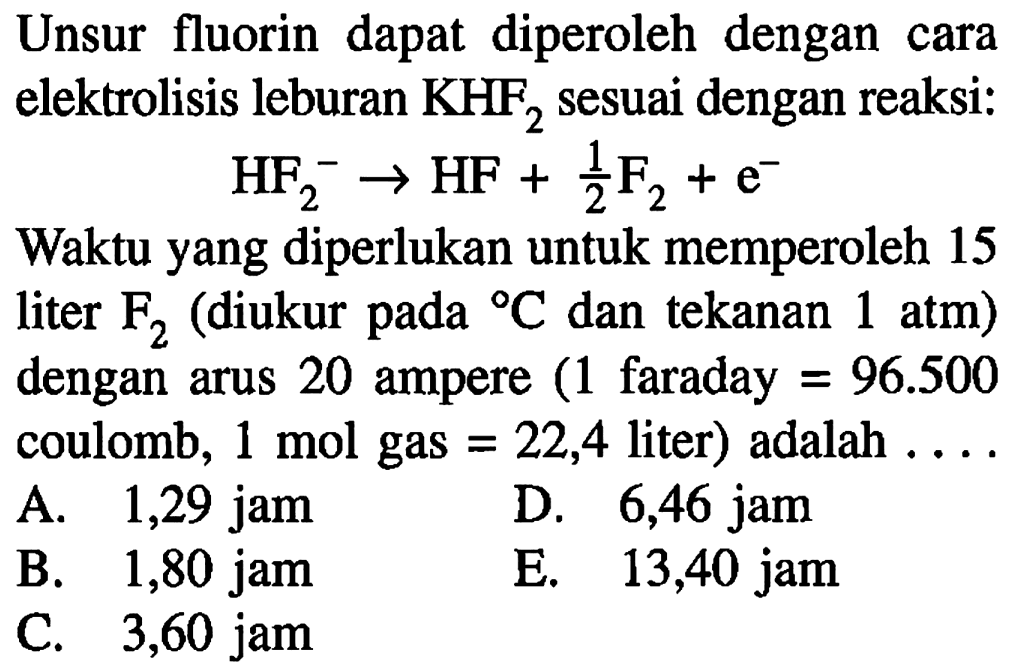 Unsur fluorin dapat diperoleh dengan cara elektrolisis leburan KHF2 sesuai dengan reaksi:HF2^- -> HF + 1/2 F2 + e^-Waktu yang diperlukan untuk memperoleh 15 liter F2 (diukur pada C dan tekanan 1 atm ) dengan arus 20 ampere (1 faraday =96.500 coulomb, 1 mol gas =22,4 liter) adalah ... . . 