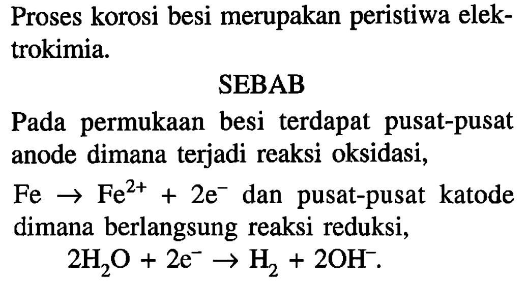 Proses korosi besi merupakan peristiwa elektrokimia. SEBAB
Pada permukaan besi terdapat pusat-pusat anode dimana terjadi reaksi oksidasi,
Fe - > Fe^(2+) + 2e^- dan pusat-pusat katode dimana berlangsung reaksi reduksi,
2 H2O + 2e^- - > H2 + 2OH^-.