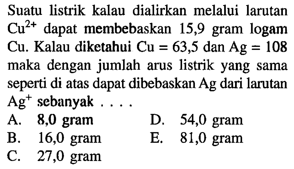 Suatu listrik kalau dialirkan melalui larutan  Cu^2+  dapat membebaskan 15,9 gram logam Cu. Kalau diketahui  Cu=63,5  dan  Ag=108  maka dengan jumlah arus listrik yang sama seperti di atas dapat dibebaskan  Ag  dari larutan  Ag^+ sebanyak ....