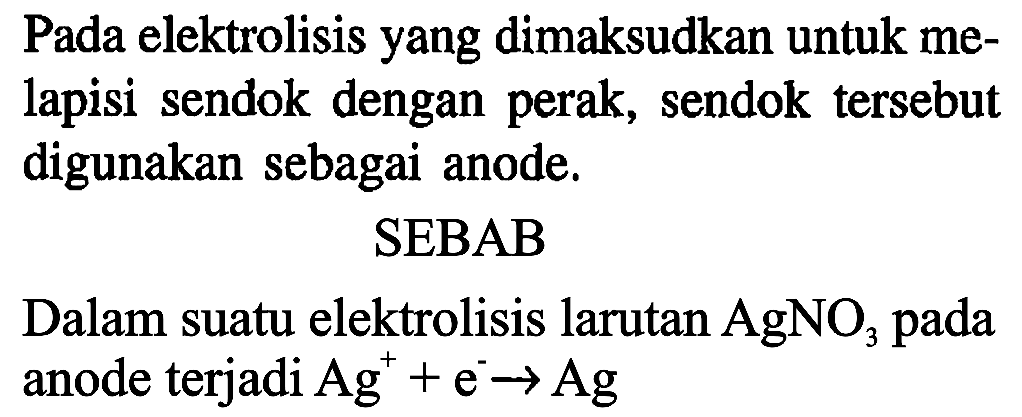 Pada elektrolisis yang dimaksudkan untuk melapisi sendok dengan perak, sendok tersebut digunakan sebagai anode.
SEBAB
Dalam suatu elektrolisis larutan AgNO3 pada anode terjadi Ag^+ + e^- - > Ag