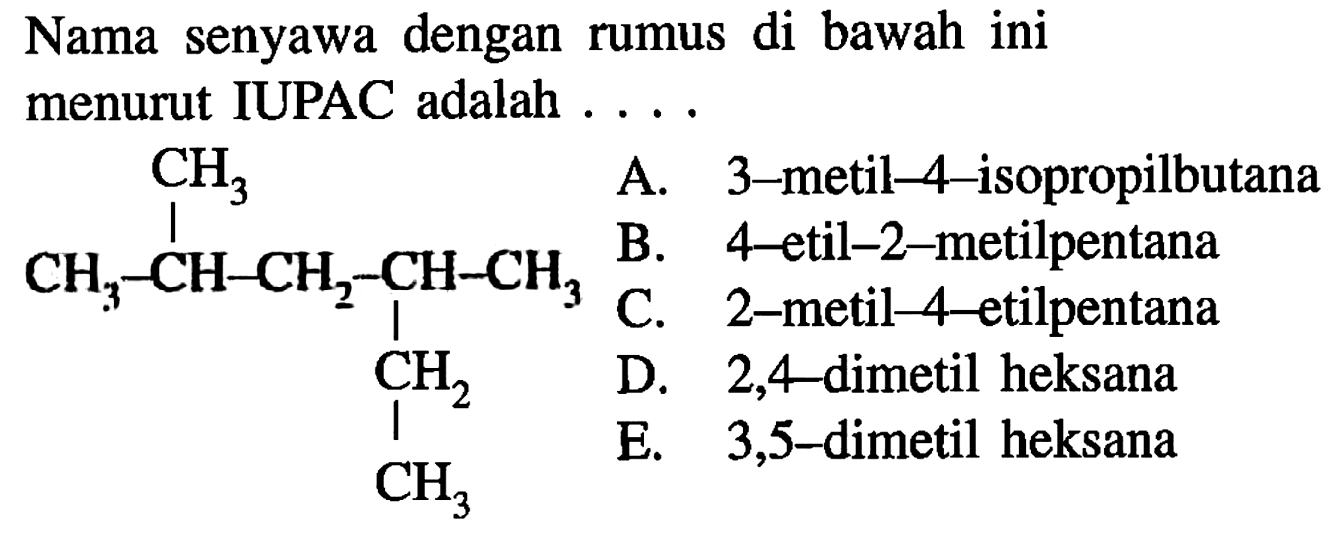 Nama senyawa dengan rumus di bawah ini menurut IUPAC adalah ....CH3 - CH - CH2 - CH - CH3 CH3 CH2 CH3 A. 3-metil-4-isopropilbutana B. 4-etil-2-metilpentana C. 2-metil-4-etilpentana D. 2,4 -dimetil heksana E. 3,5-dimetil heksana 