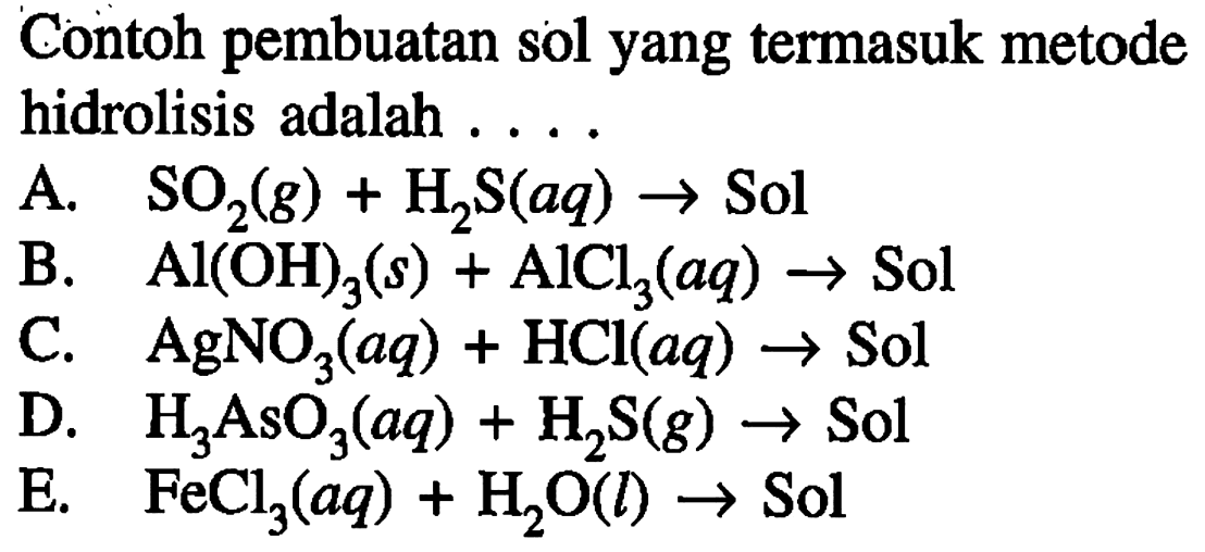 Contoh pembuatan sol yang termasuk metode hidrolisis adalah ....
A.  SO2 (g) + H2S (aq) -> Sol 
B.   Al(OH)3 (s) + AlCl3 (aq) -> Sol 
C.  AgNO3 (aq) + HCl (aq) -> Sol 
D.  H3AsO3 (aq) + H2S (g) ->  Sol
E.   FeCl3 (aq) + H2O (l) -> Sol 