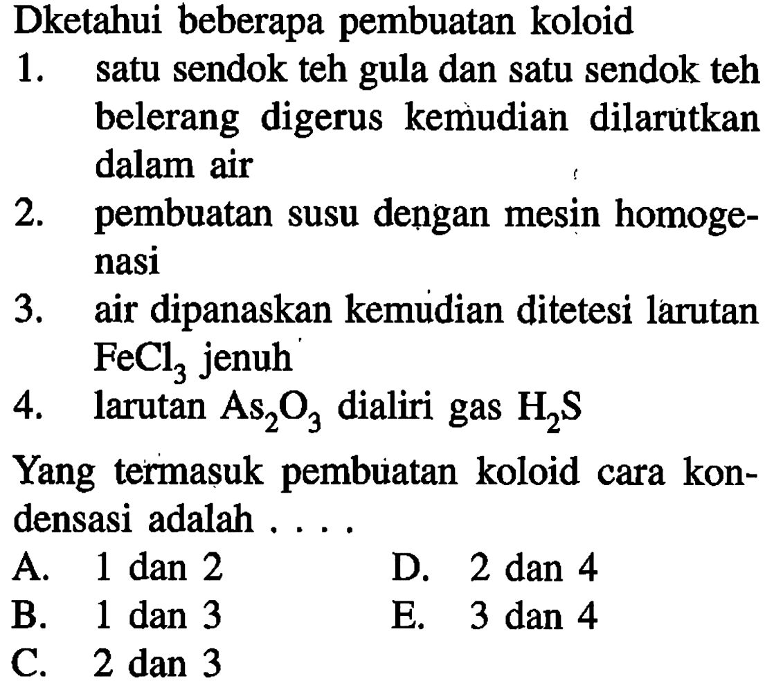 Dketahui beberapa pembuatan koloid
1. satu sendok teh gula dan satu sendok teh belerang digerus kemudian dilarutkan dalam air
2. pembuatan susu dengan mesin homogenasi
3. air dipanaskan kemudian ditetesi larutan FeCl3 jenuh
4. larutan As2O3 dialiri gas H2S 
Yang termasuk pembuatan koloid cara kondensasi adalah ....