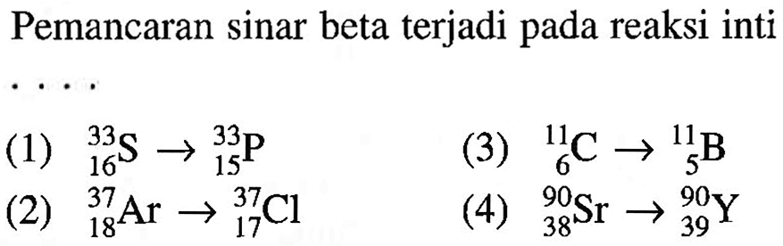 Pemancaran sinar beta terjadi pada reaksi inti....
(1)  33 16 S -> 33 15 P 
(3)  11 6 C -> 11 5 B 
(2)  37 18 Ar -> 37 17 Cl 
(4)  90 38 Sr -> 90 39 Y 