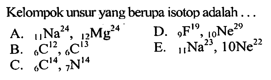 Kelompok unsur yang berupa isotop adalah ... 
A. 24 11 Na, 24 12 Mg 
B. 12 6 C, 13 6 C 
C. 14 6 C, 14 7 N 
D. 19 9 F, 29 10 Ne 
E. 23 11 Na, 22 10 Ne