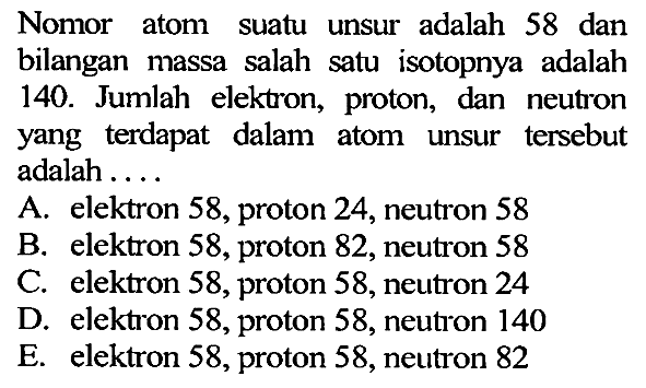 Nomor atom suatu unsur adalah 58 dan bilangan massa salah satu isotopnya adalah 140. Jumlah elektron, proton, dan neutron yang terdapat dalam atom unsur tersebut adalah ....