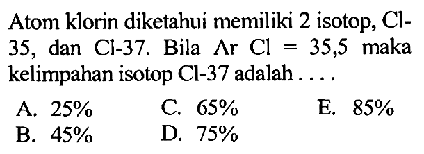 Atom klorin diketahui memiliki 2 isotop, Cl-35, dan Cl-37. Bila Ar Cl = 35,5 maka kelimpahan isotop Cl-37 adalah . . . . 