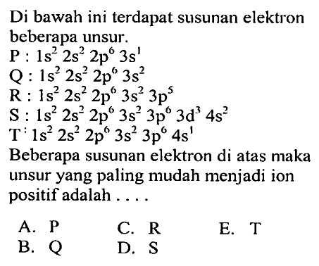 Di bawah ini terdapat susunan elektron beberapa unsur. P: 1s^2 2s^2 2p^6 3s^1 Q: 1s^2 2s^2 2p^6 3s^2 R: 1s^2 2s^2 2p^6 3s^2 3p^5 S: 1s^2 2s^2 2p^6 3s^2 3p^6 3d^3 4s^2 T: 1s^2 2s^2 2p^6 3s^2 3p^6 4s^1 Beberapa susunan elektron di atas maka unsur yang paling mudah menjadi ion positif adalah ....