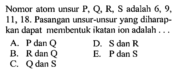 Nomor atom unsur P, Q, R, S adalah 6, 9, 11, 18. Pasangan unsur-unsur yang diharapkan dapat membentuk ikatan ion adalah ... 