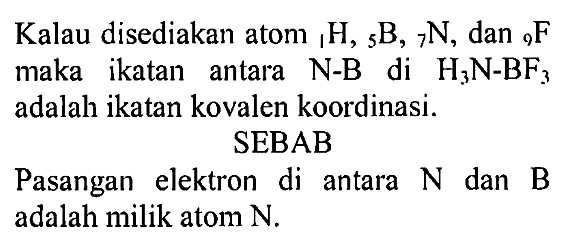 Kalau disediakan atom 1H, 5B, 7N, dan 9F maka ikatan antara N-B di H3N-BF3 adalah ikatan kovalen koordinasi.
SEBAB
Pasangan elektron di antara N dan B adalah milik atom N.