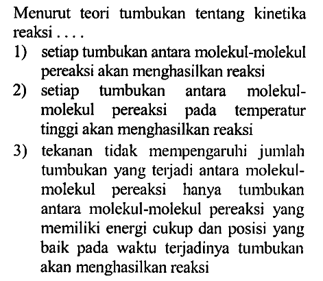 Menurut  teori  tumbukan tentang kinetika reaksi 
1) setiap tumbukan antara molekul-molekul pereaksi akan menghasilkan reaksi 
2) setiap tumbukan antara molekul-molekul pereaksi pada temperatur tinggi akan menghasilkan reaksi 
3) tekanan tidak mempengaruhi jumlah tumbukan yang terjadi antara molekul-molekul pereaksi hanya tumbukan antara  molekul-molekul pereaksi yang memiliki energi cukup dan posisi yang baik pada waktu terjadinya   tumbukan akan menghasilkan reaksi