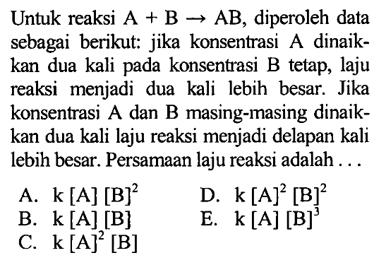 Untuk reaksi A + B -> AB, diperoleh data sebagai berikut: jika konsentrasi A dinaikkan dua kali pada konsentrasi B tetap, laju reaksi menjadi dua kali lebih besar. Jika konsentrasi A dan B masing-masing dinaikkan dua kali laju reaksi menjadi delapan kali lebih besar. Persamaan laju reaksi adalah ... 