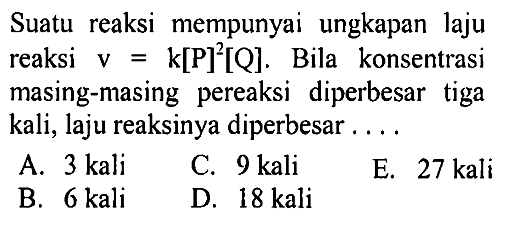 Suatu reaksi mempunyai ungkapan laju reaksi v=k[P]^2[Q]. Bila konsentrasi masing-masing pereaksi diperbesar tiga kali, laju reaksinya diperbesar .... 
