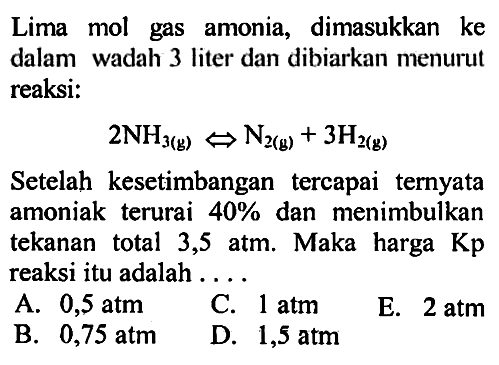 Lima mol gas amonia, dimasukkan ke dalam wadah 3 liter dan dibiarkan menurut reaksi:2NH3(g) -> N2(g) + 3H2(g) Setelah kesetimbangan tercapai ternyata amoniak terurai 40% dan menimbulkan tekanan total 3,5 atm. Maka harga Kp reaksi itu adalah ....