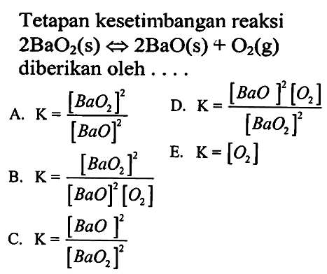 Tetapan kesetimbangan reaksi 2BaO2(s) <=> 2BaO(s) + O2(g) diberikan oleh .... 
A.  K=[BaO2]^2/[BaO]^2 
D.  K=([BaO]^2[O2])/[BaO2]^2 
B.  K=[BaO2]^2/([BaO]^2[O2]) E. K=[O2]
C.  K=[BaO]^2/[BaO2]^2 