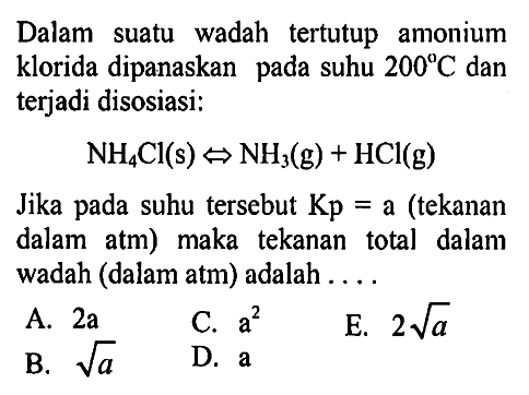 Dalam suatu wadah tertutup amonium klorida dipanaskan pada suhu 200 C dan terjadi disosiasi: NH4Cl (s) <=> NH3 (g) + HCl (g) Jika pada suhu tersebut Kp = a (tekanan dalam atm) maka tekanan total dalam wadah (dalam atm) adalah .... 