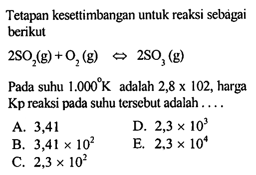 Tetapan kesettimbangan untuk reaksi sebaigai berikut 2SO2(g)+O2(g)<=> 2SO3(g) Pada suhu 1.000 K adalah 2,8 x 102, harga Kp reaksi pada suhu tersebut adalah .... 