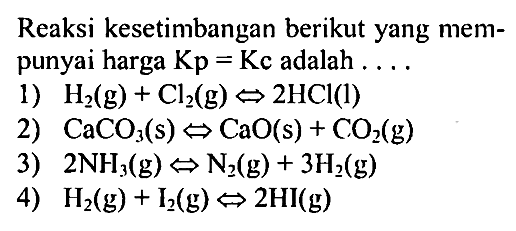 Reaksi kesetimbangan berikut yang mempunyai harga  Kp=Kc  adalah .... 
1)  H2(g) + Cl2(g) <=> 2HCl(l) 
2)  CaCO3(s) <=> CaO(s) + CO2(g) 
3)  2NH3(g) <=> N2(g) + 3H2(g) 
4)  H2(g) + I2(g) <=> 2HI(g) 