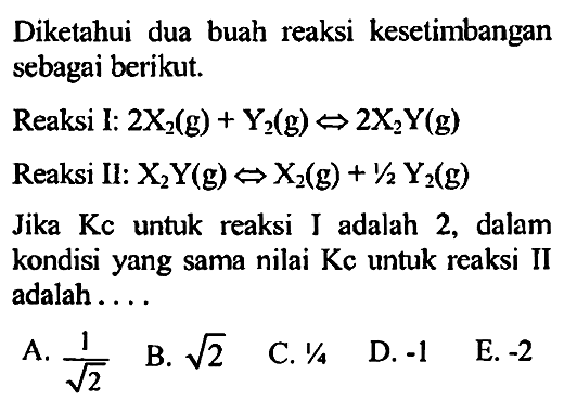 Diketahui dua buah reaksi kesetimbangan sebagai berikut.Reaksi I:  2X2(g)+Y2(g)<=>2X2Y(g) Reaksi II:  X2Y(g)<=> X2(g)+1/2 Y2(g) Jika Kc untuk reaksi I adalah 2, dalam kondisi yang sama nilai Kc untuk reaksi II adalah .... 