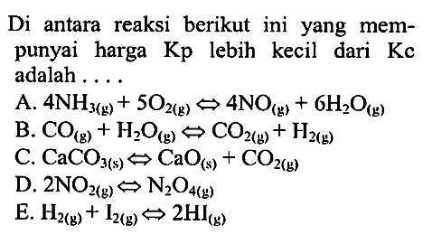 Di antara reaksi berikut  ini  yang mempunyai harga Kp lebih kecil dari Kc adalah 
A. 4 NH3 (g) + 5 O2 (g) <=> 4 NO (g) + 6 H2O (g) 
B. CO (g) + H2O (g) <=> CO2 (g) + H2 (g) 
C. CaCO3(s) + CaO (s) + CO2 (g) 
D. 2 NO2 (g) <=> N2O4 (g) 
E. H2 (g) + I2 (g) <=> 2 Hl (g)