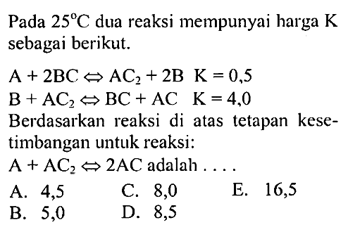 Pada  25 C  dua reaksi mempunyai harga  K  sebagai berikut.A + 2BC <=> AC2 + 2B   K = 0,5 B + AC2 <=> BC + AC    K = 4,0Berdasarkan reaksi di atas tetapan kesetimbangan untuk reaksi:A + AC2 <=> 2AC adalah  ...