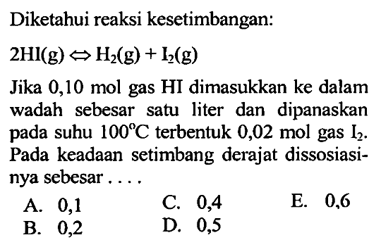 Diketahui reaksi kesetimbangan: 2Hl(g) <=> H2(g) + l2(g) Jika 0,10 mol gas HI dimasukkan ke dalam wadah sebesar satu liter dan dipanaskan pada suhu 100 C terbentuk 0,02 mol gas I2. Pada keadaan setimbang derajat dissosiasinya sebesar....