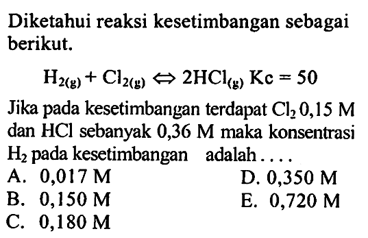 Diketahui reaksi kesetimbangan sebagai berikut: H2 (g) +  Cl2 (g) <=> 2 HCl (g) Kc = 50 Jika pada kesetimbangan terdapat Cl2 0,15 M dan HCl sebanyak 0,36 M maka konsentrasi H2 pada kesetimbangan adalah