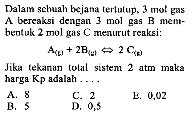 Dalam sebuah bejana tertutup, 3 mol gas A bereaksi dengan 3 mol gas B membentuk 2 mol gas C menurut reaksi: 
A (g) + 2 B (g) <=> 2 C (g) 
Jika  tekanan total sistem 2 atm maka harga Kp adalah 
