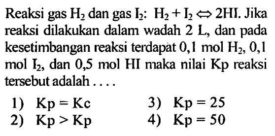 Reaksi gas H2 dan gas I2: H2 + I2 <=> 2 HI. Jika reaksi dilakukan dalam wadah 2 L, dan pada kesetimbangan reaksi terdapat 0,1 mol H2, 0,1 mol I2, dan 0,5 mol HI maka nilai Kp reaksi tersebut adalah 
1) Kp = Kc 3) Kp = 25 2) Kp > Kp 4) Kp = 50