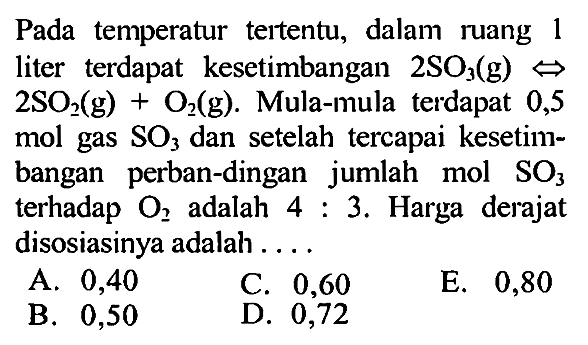 Pada temperatur tertentu, dalam ruang 1 liter terdapat  kesetimbangan  2 SO3 (g) <=> 2 SO2 (g) + O2 (g). Mula-mula terdapat 0,5 mol gas SO3 dan setelah tercapai kesetimbangan perbandingan jumlah mol SO3 terhadap O2 adalah 4 : 3. Harga derajat disosiasinya adalah