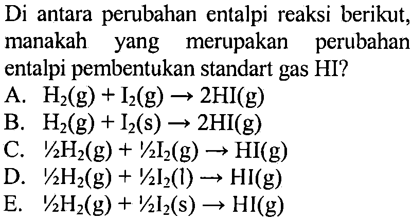 Di antara perubahan entalpi reaksi berikut, manakah yang merupakan perubahan entalpi pembentukan standart gas HI? 
A. H2 (g) + I2 (g) -> 2 HI (g) 
B. H2 (g) + I2 (g) -> 2 HI (g) 
C. 1/2 H2 (g) + 1/2 I2 (g) -> HI (g) 
D. 1/2 H2 (g) + 1/2 I2 (l) -> HI (g) 
E. 1/2 H2 (g) + 1/2 I2 (g) -> HI (g) 